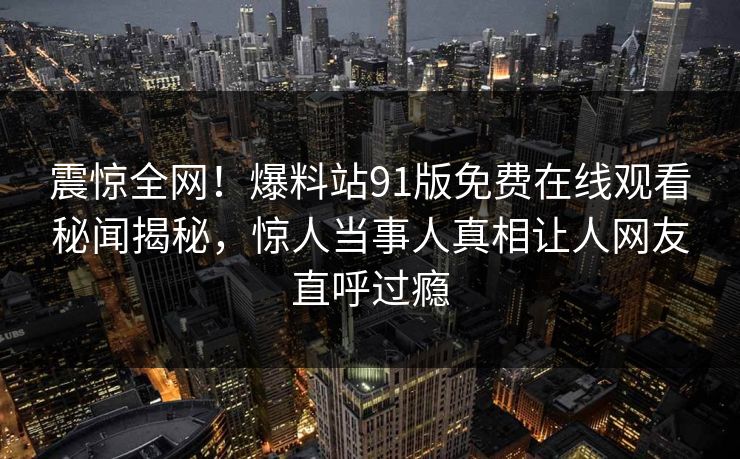 震惊全网！爆料站91版免费在线观看秘闻揭秘，惊人当事人真相让人网友直呼过瘾