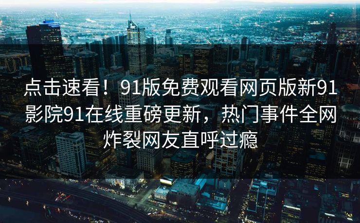 点击速看！91版免费观看网页版新91影院91在线重磅更新，热门事件全网炸裂网友直呼过瘾