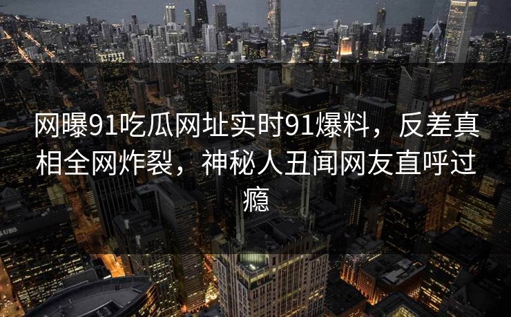 网曝91吃瓜网址实时91爆料，反差真相全网炸裂，神秘人丑闻网友直呼过瘾