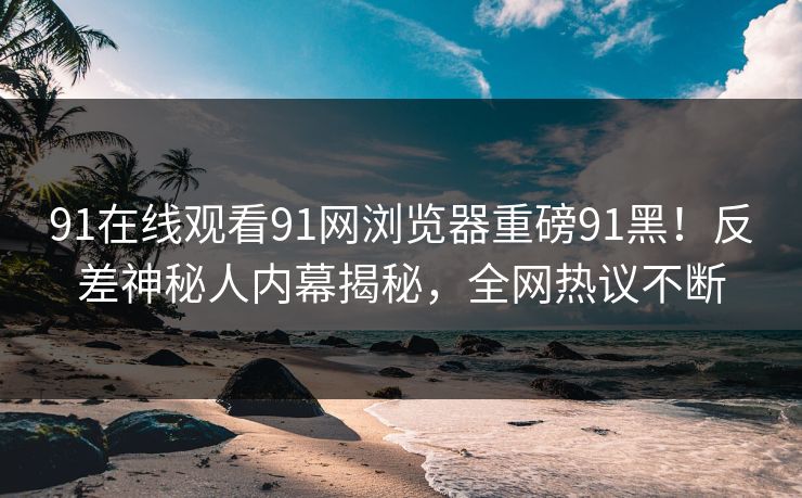 91在线观看91网浏览器重磅91黑！反差神秘人内幕揭秘，全网热议不断