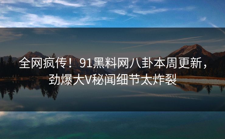 全网疯传！91黑料网八卦本周更新，劲爆大V秘闻细节太炸裂