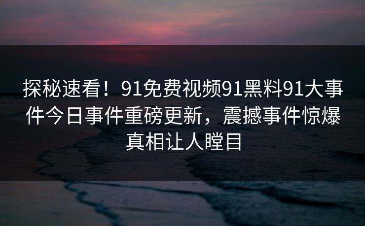 探秘速看！91免费视频91黑料91大事件今日事件重磅更新，震撼事件惊爆真相让人瞠目