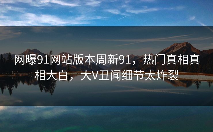 网曝91网站版本周新91，热门真相真相大白，大V丑闻细节太炸裂