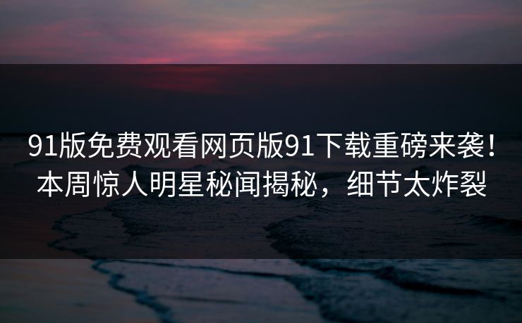 91版免费观看网页版91下载重磅来袭！本周惊人明星秘闻揭秘，细节太炸裂
