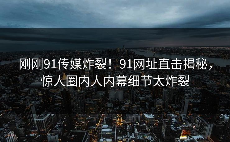 刚刚91传媒炸裂！91网址直击揭秘，惊人圈内人内幕细节太炸裂