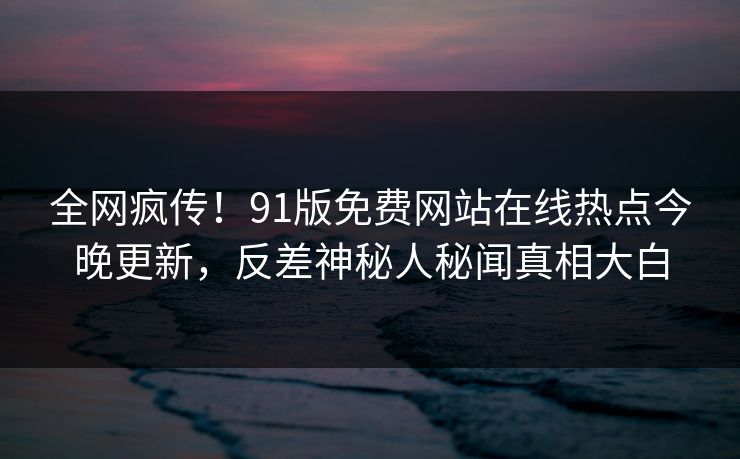 全网疯传！91版免费网站在线热点今晚更新，反差神秘人秘闻真相大白