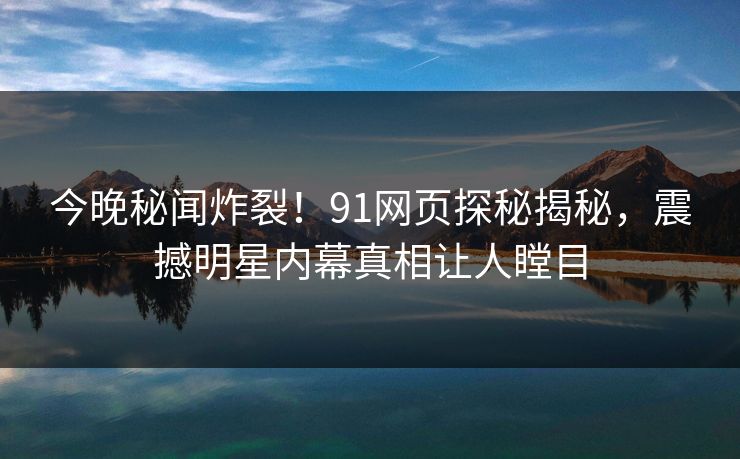 今晚秘闻炸裂！91网页探秘揭秘，震撼明星内幕真相让人瞠目