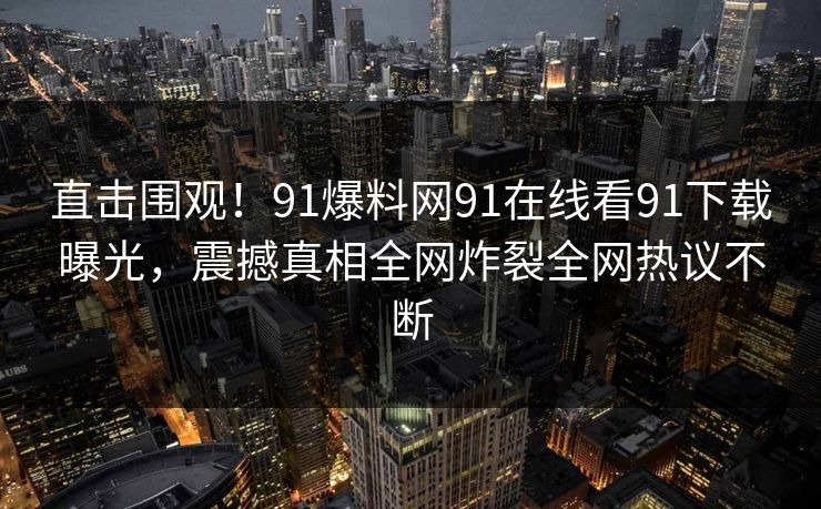 直击围观！91爆料网91在线看91下载曝光，震撼真相全网炸裂全网热议不断