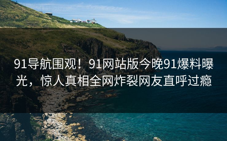 91导航围观！91网站版今晚91爆料曝光，惊人真相全网炸裂网友直呼过瘾