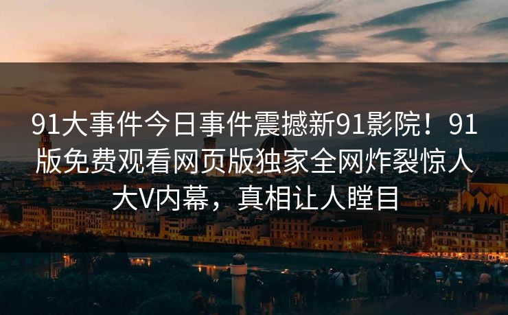 91大事件今日事件震撼新91影院！91版免费观看网页版独家全网炸裂惊人大V内幕，真相让人瞠目