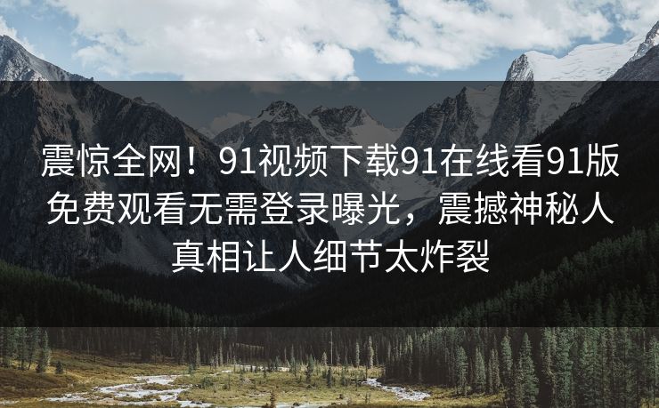 震惊全网！91视频下载91在线看91版免费观看无需登录曝光，震撼神秘人真相让人细节太炸裂