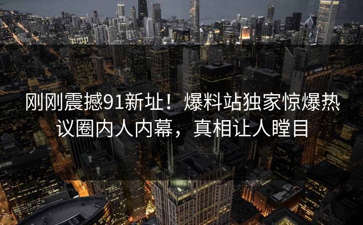 刚刚震撼91新址！爆料站独家惊爆热议圈内人内幕，真相让人瞠目