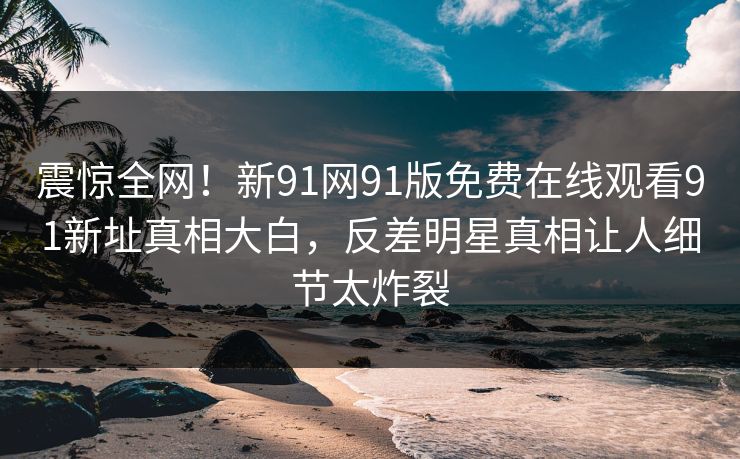 震惊全网！新91网91版免费在线观看91新址真相大白，反差明星真相让人细节太炸裂