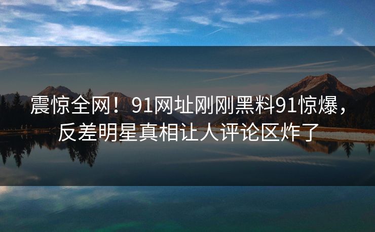 震惊全网！91网址刚刚黑料91惊爆，反差明星真相让人评论区炸了