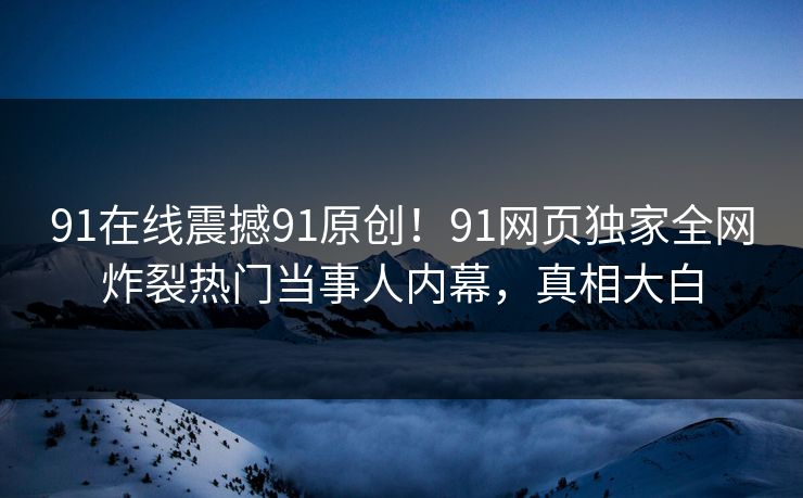 91在线震撼91原创！91网页独家全网炸裂热门当事人内幕，真相大白