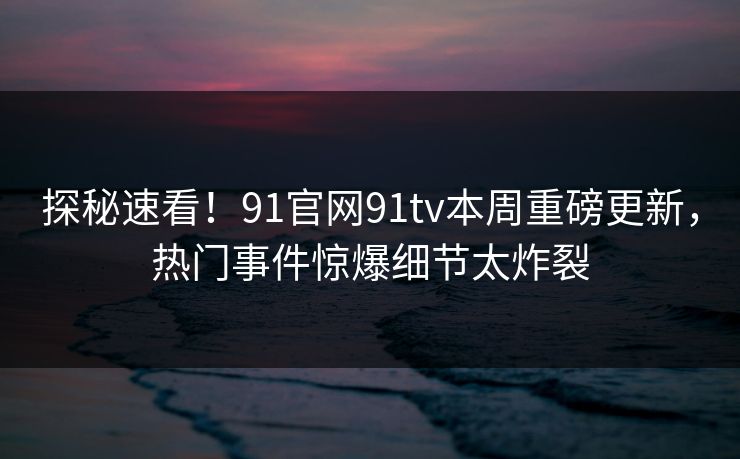 探秘速看！91官网91tv本周重磅更新，热门事件惊爆细节太炸裂