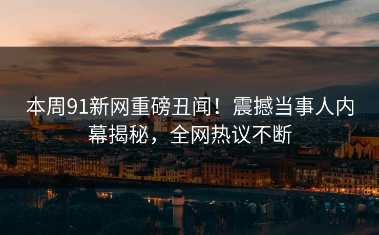 本周91新网重磅丑闻！震撼当事人内幕揭秘，全网热议不断