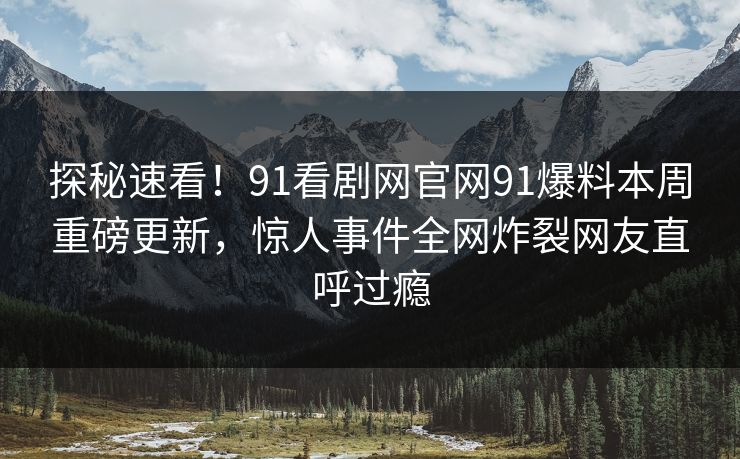 探秘速看！91看剧网官网91爆料本周重磅更新，惊人事件全网炸裂网友直呼过瘾