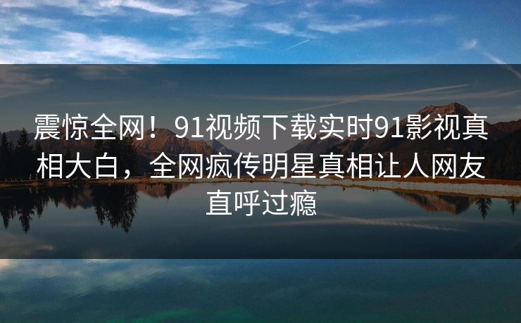 震惊全网！91视频下载实时91影视真相大白，全网疯传明星真相让人网友直呼过瘾