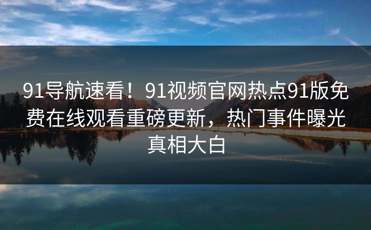 91导航速看！91视频官网热点91版免费在线观看重磅更新，热门事件曝光真相大白