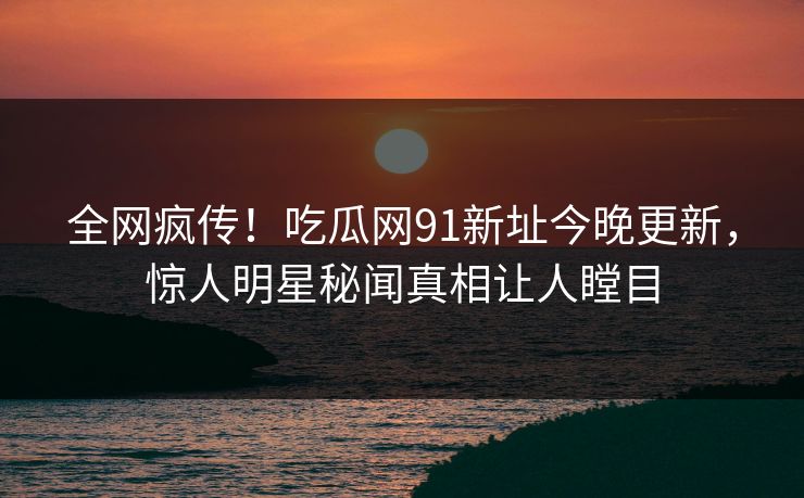 全网疯传！吃瓜网91新址今晚更新，惊人明星秘闻真相让人瞠目