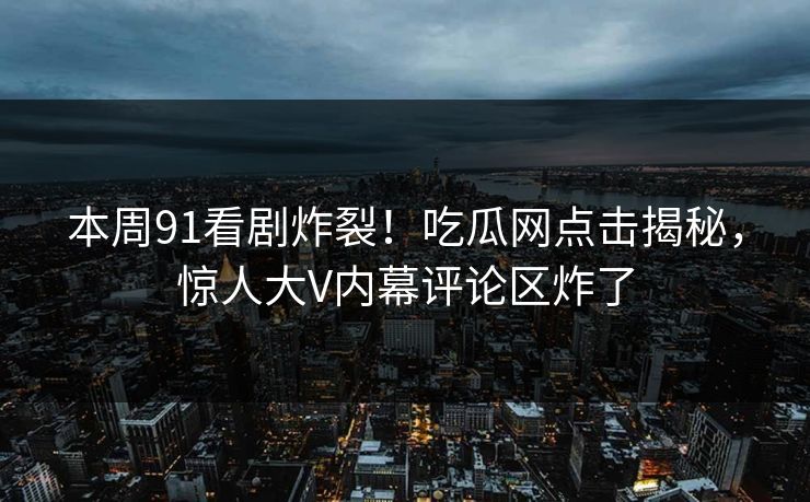 本周91看剧炸裂！吃瓜网点击揭秘，惊人大V内幕评论区炸了