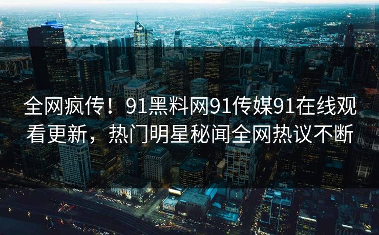 全网疯传！91黑料网91传媒91在线观看更新，热门明星秘闻全网热议不断