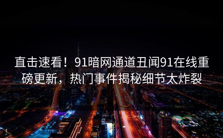 直击速看！91暗网通道丑闻91在线重磅更新，热门事件揭秘细节太炸裂