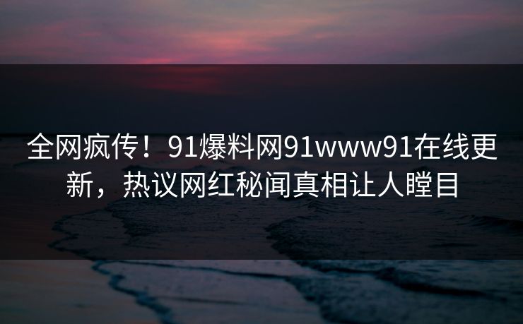 全网疯传！91爆料网91www91在线更新，热议网红秘闻真相让人瞠目