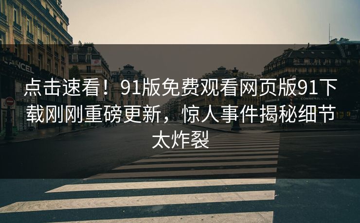 点击速看！91版免费观看网页版91下载刚刚重磅更新，惊人事件揭秘细节太炸裂