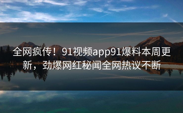 全网疯传！91视频app91爆料本周更新，劲爆网红秘闻全网热议不断