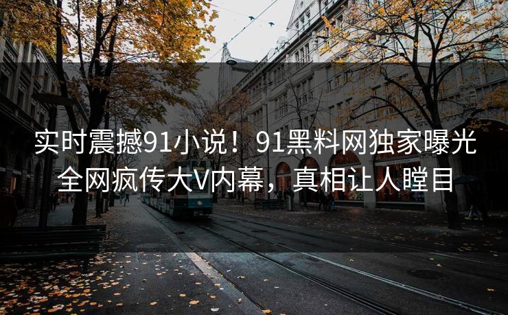 实时震撼91小说！91黑料网独家曝光全网疯传大V内幕，真相让人瞠目