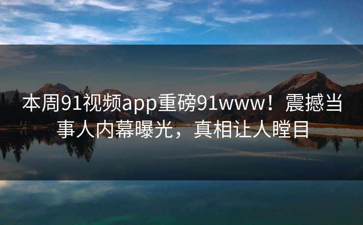 本周91视频app重磅91www！震撼当事人内幕曝光，真相让人瞠目