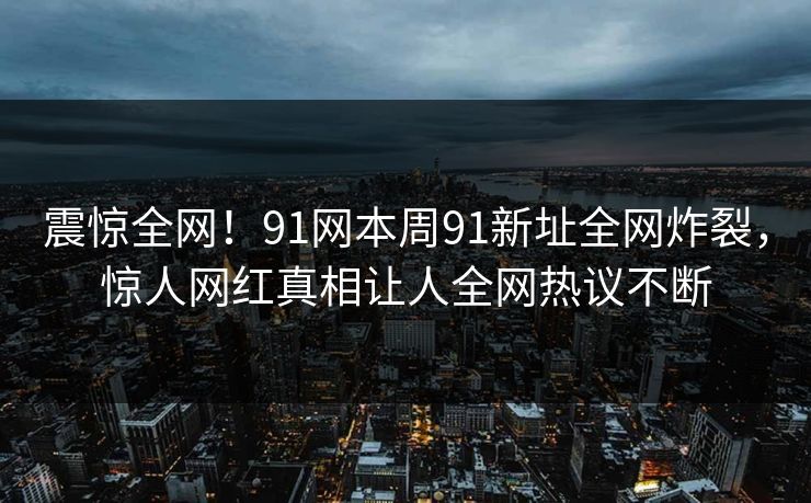 震惊全网！91网本周91新址全网炸裂，惊人网红真相让人全网热议不断
