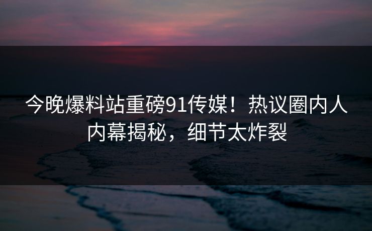 今晚爆料站重磅91传媒！热议圈内人内幕揭秘，细节太炸裂