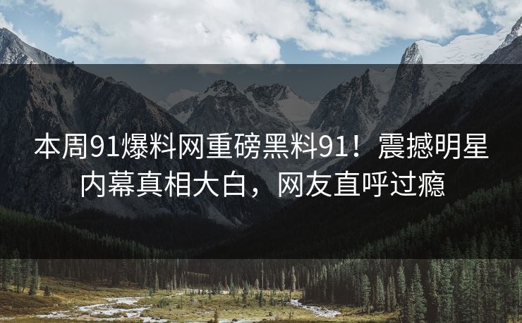 本周91爆料网重磅黑料91！震撼明星内幕真相大白，网友直呼过瘾