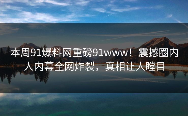 本周91爆料网重磅91www！震撼圈内人内幕全网炸裂，真相让人瞠目