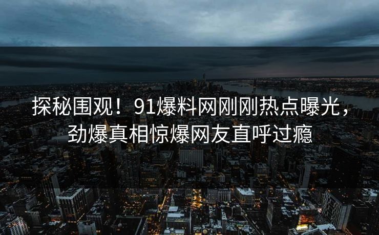 探秘围观！91爆料网刚刚热点曝光，劲爆真相惊爆网友直呼过瘾