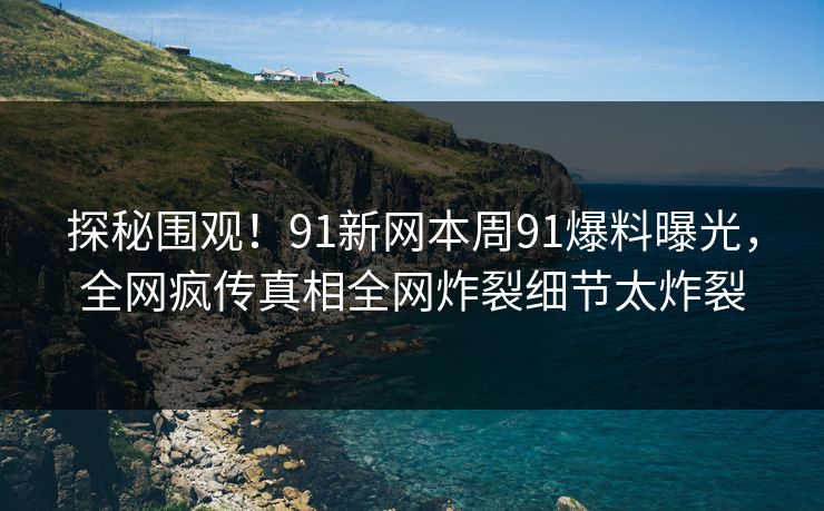 探秘围观！91新网本周91爆料曝光，全网疯传真相全网炸裂细节太炸裂
