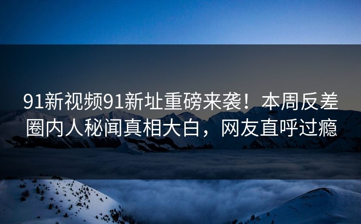 91新视频91新址重磅来袭！本周反差圈内人秘闻真相大白，网友直呼过瘾