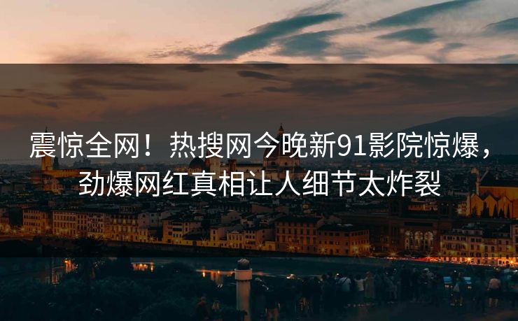 震惊全网！热搜网今晚新91影院惊爆，劲爆网红真相让人细节太炸裂