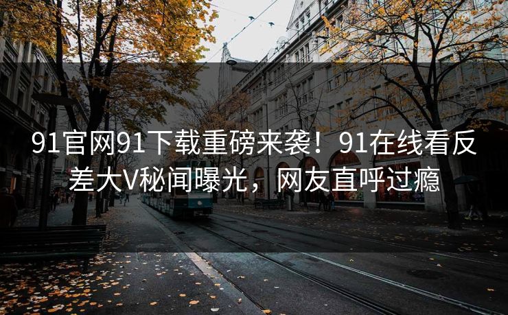 91官网91下载重磅来袭！91在线看反差大V秘闻曝光，网友直呼过瘾