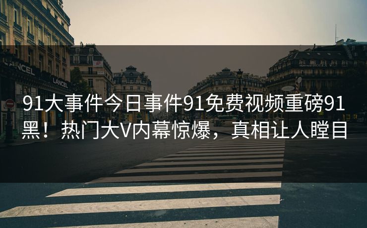 91大事件今日事件91免费视频重磅91黑！热门大V内幕惊爆，真相让人瞠目