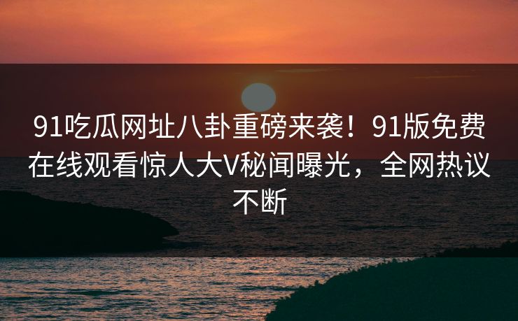 91吃瓜网址八卦重磅来袭！91版免费在线观看惊人大V秘闻曝光，全网热议不断
