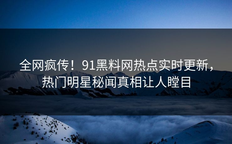全网疯传！91黑料网热点实时更新，热门明星秘闻真相让人瞠目