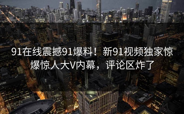 91在线震撼91爆料！新91视频独家惊爆惊人大V内幕，评论区炸了