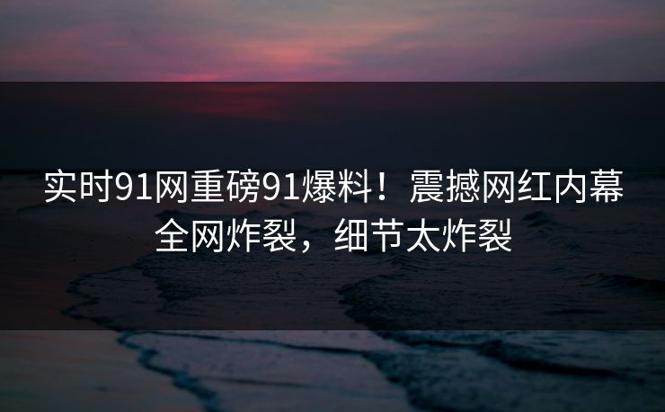 实时91网重磅91爆料！震撼网红内幕全网炸裂，细节太炸裂