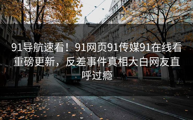 91导航速看！91网页91传媒91在线看重磅更新，反差事件真相大白网友直呼过瘾
