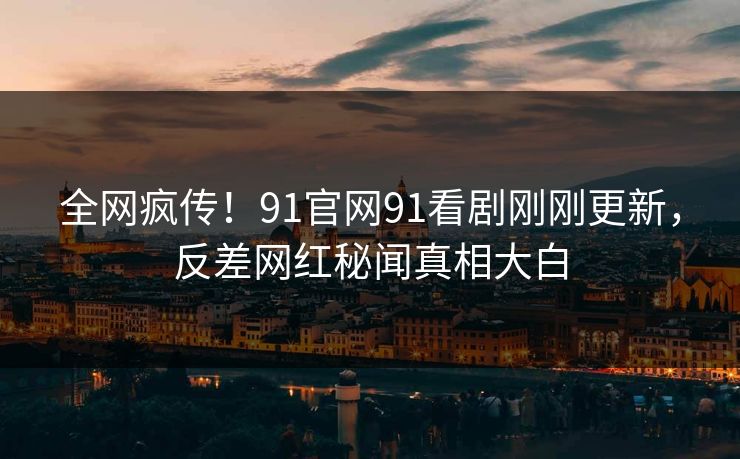 全网疯传！91官网91看剧刚刚更新，反差网红秘闻真相大白