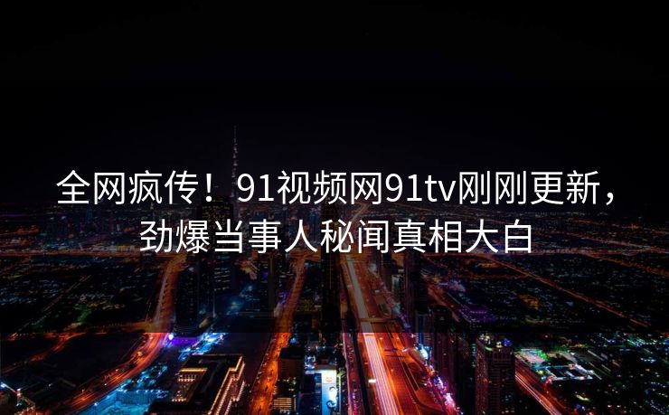 全网疯传！91视频网91tv刚刚更新，劲爆当事人秘闻真相大白
